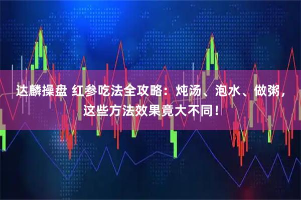 达麟操盘 红参吃法全攻略：炖汤、泡水、做粥，这些方法效果竟大不同！