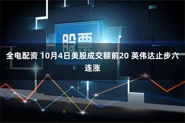 全电配资 10月4日美股成交额前20 英伟达止步六连涨