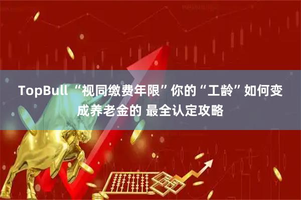 TopBull “视同缴费年限”你的“工龄”如何变成养老金的 最全认定攻略