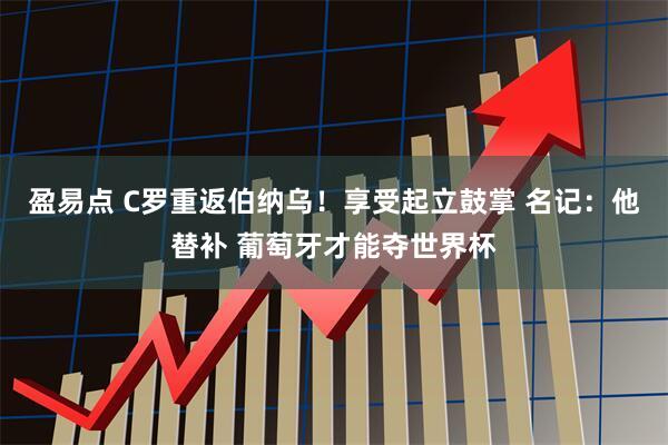 盈易点 C罗重返伯纳乌！享受起立鼓掌 名记：他替补 葡萄牙才能夺世界杯