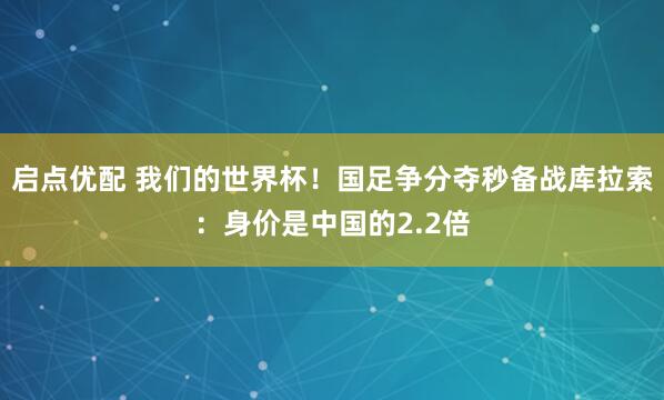 启点优配 我们的世界杯！国足争分夺秒备战库拉索：身价是中国的2.2倍
