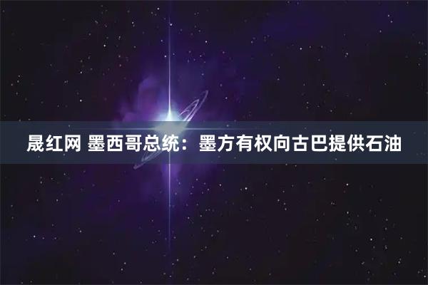 晟红网 墨西哥总统：墨方有权向古巴提供石油