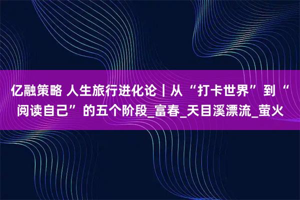 亿融策略 人生旅行进化论|从 “打卡世界” 到 “阅读自己” 的五个阶段_富春_天目溪漂流_萤火